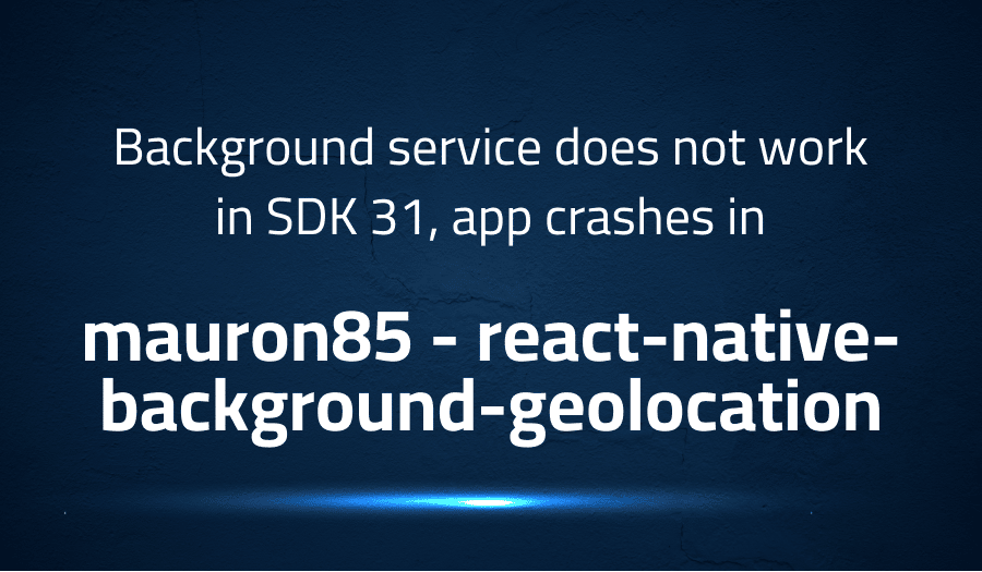This article is about fixing Background service does not work in SDK 31, app crashes in mauron85 react-native-background-geolocation